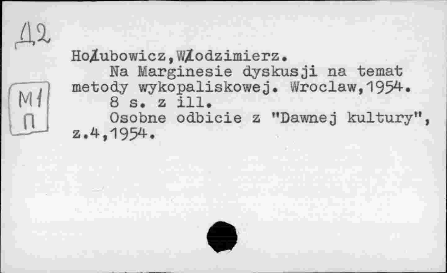 ﻿№
Tu
п
Ho/Lubowicz, W/odzimierz •
Na Marginesie dyskusji na temat; metody wykopaliskowej. Wroclaw, 1954-• 8 s. z ill.
Osobne odbicie z ’’Dawnej kultury”, z.4,1954.